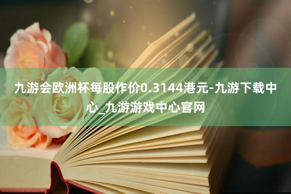 九游会欧洲杯每股作价0.3144港元-九游下载中心_九游游戏中心官网