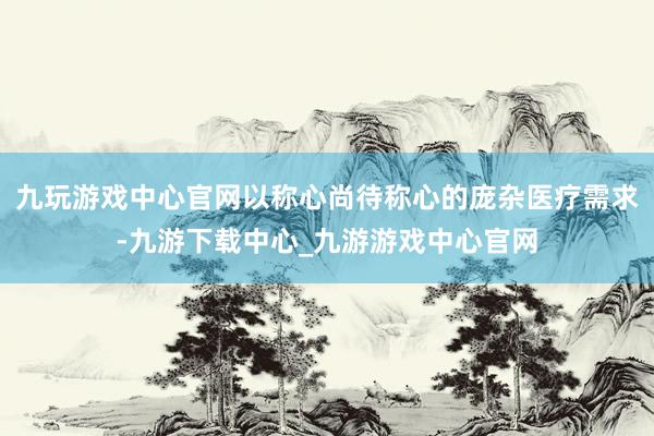 九玩游戏中心官网以称心尚待称心的庞杂医疗需求-九游下载中心_九游游戏中心官网