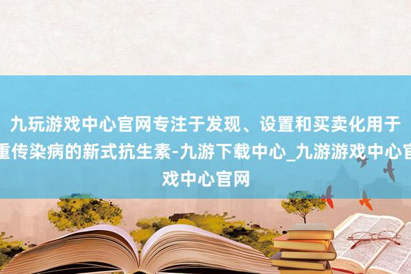 九玩游戏中心官网专注于发现、设置和买卖化用于严重传染病的新式抗生素-九游下载中心_九游游戏中心官网