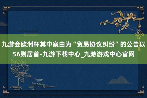 九游会欧洲杯其中案由为“贸易协议纠纷”的公告以56则居首-九游下载中心_九游游戏中心官网