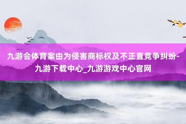 九游会体育案由为侵害商标权及不正直竞争纠纷-九游下载中心_九游游戏中心官网