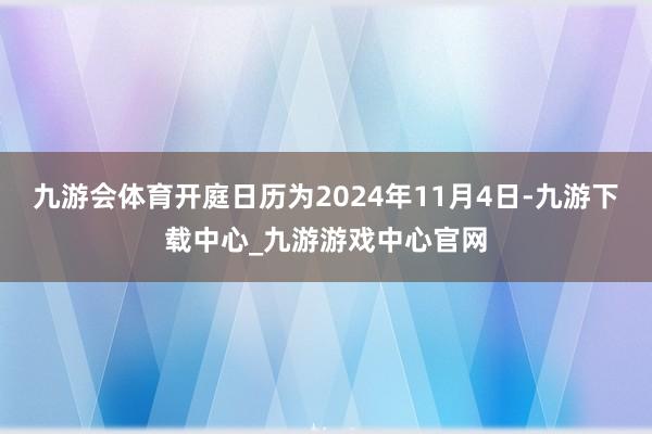 九游会体育开庭日历为2024年11月4日-九游下载中心_九游游戏中心官网