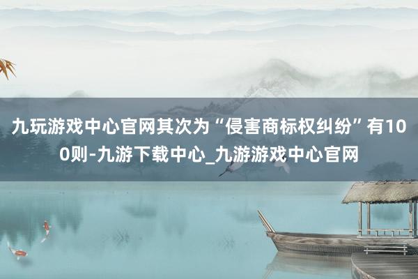 九玩游戏中心官网其次为“侵害商标权纠纷”有100则-九游下载中心_九游游戏中心官网