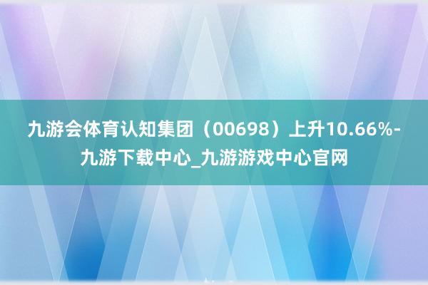 九游会体育认知集团（00698）上升10.66%-九游下载中心_九游游戏中心官网