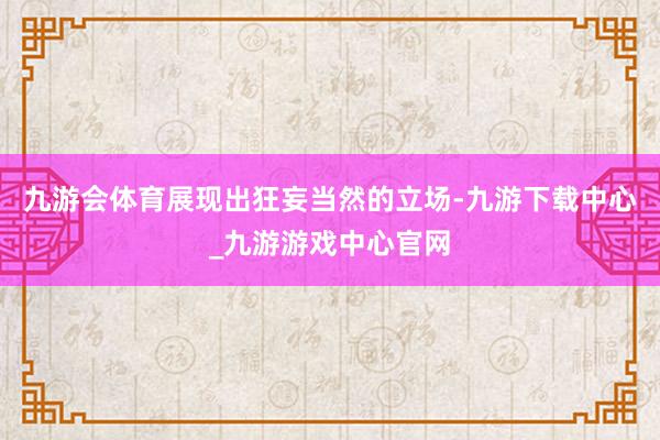 九游会体育展现出狂妄当然的立场-九游下载中心_九游游戏中心官网