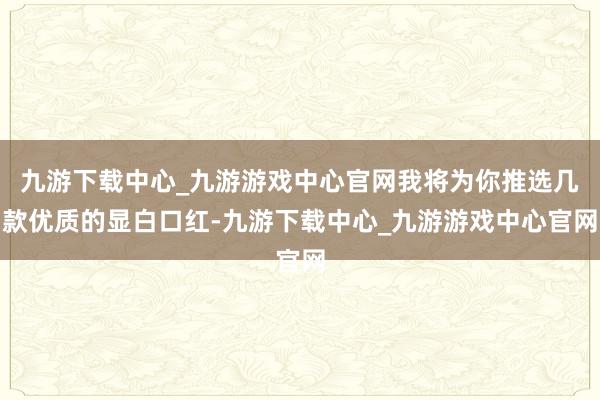 九游下载中心_九游游戏中心官网我将为你推选几款优质的显白口红-九游下载中心_九游游戏中心官网