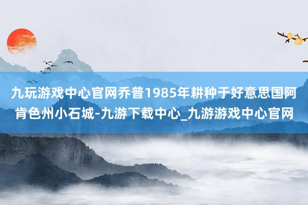 九玩游戏中心官网乔普1985年耕种于好意思国阿肯色州小石城-九游下载中心_九游游戏中心官网