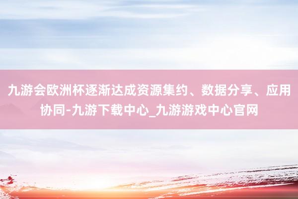 九游会欧洲杯逐渐达成资源集约、数据分享、应用协同-九游下载中心_九游游戏中心官网