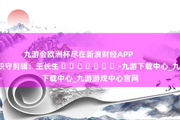 九游会欧洲杯尽在新浪财经APP            						职守剪辑：王长生 							-九游下载中心_九游游戏中心官网