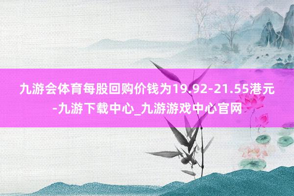 九游会体育每股回购价钱为19.92-21.55港元-九游下载中心_九游游戏中心官网