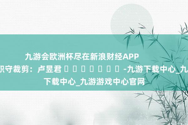 九游会欧洲杯尽在新浪财经APP            						职守裁剪：卢昱君 							-九游下载中心_九游游戏中心官网