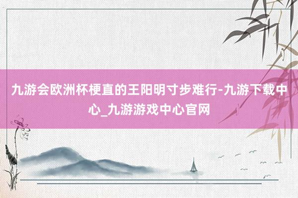 九游会欧洲杯梗直的王阳明寸步难行-九游下载中心_九游游戏中心官网