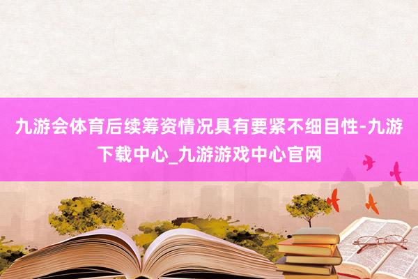 九游会体育后续筹资情况具有要紧不细目性-九游下载中心_九游游戏中心官网