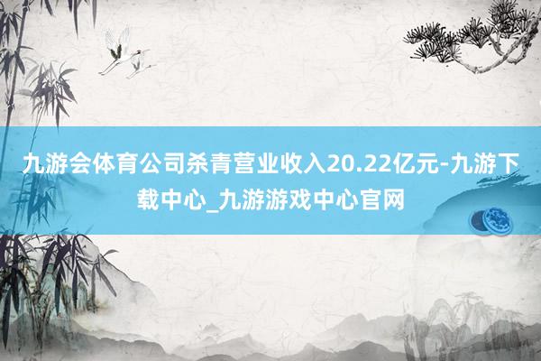 九游会体育公司杀青营业收入20.22亿元-九游下载中心_九游游戏中心官网