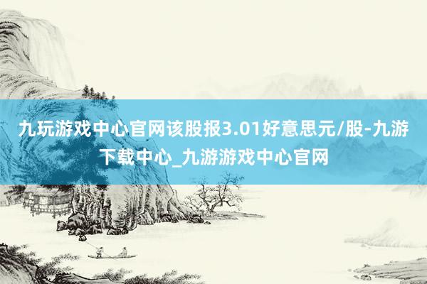 九玩游戏中心官网该股报3.01好意思元/股-九游下载中心_九游游戏中心官网