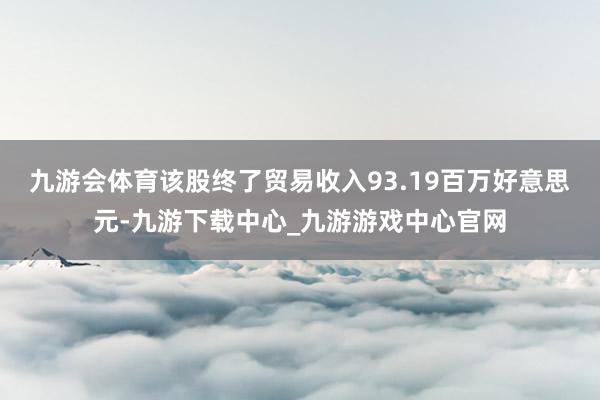 九游会体育该股终了贸易收入93.19百万好意思元-九游下载中心_九游游戏中心官网