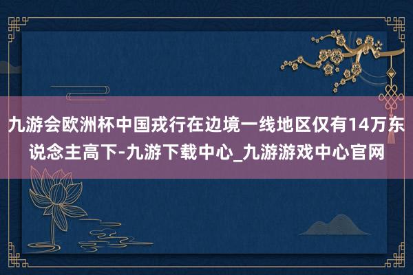 九游会欧洲杯中国戎行在边境一线地区仅有14万东说念主高下-九游下载中心_九游游戏中心官网