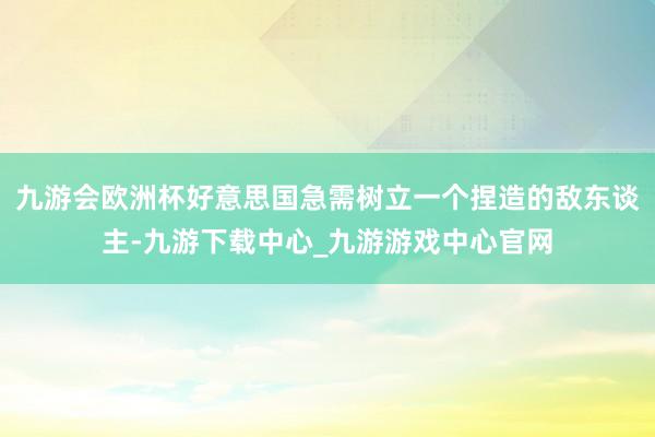 九游会欧洲杯好意思国急需树立一个捏造的敌东谈主-九游下载中心_九游游戏中心官网