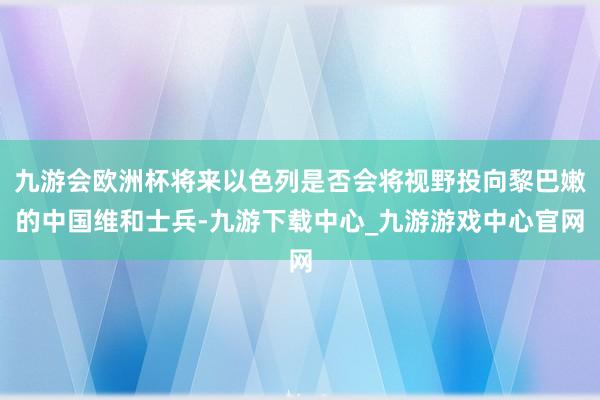 九游会欧洲杯将来以色列是否会将视野投向黎巴嫩的中国维和士兵-九游下载中心_九游游戏中心官网