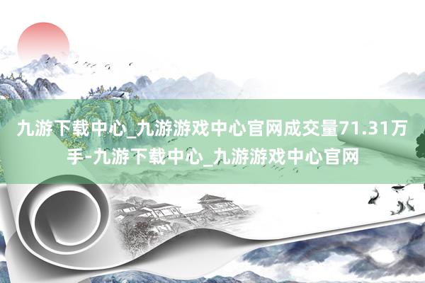 九游下载中心_九游游戏中心官网成交量71.31万手-九游下载中心_九游游戏中心官网