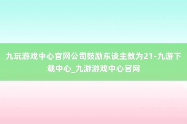 九玩游戏中心官网公司鼓励东谈主数为21-九游下载中心_九游游戏中心官网