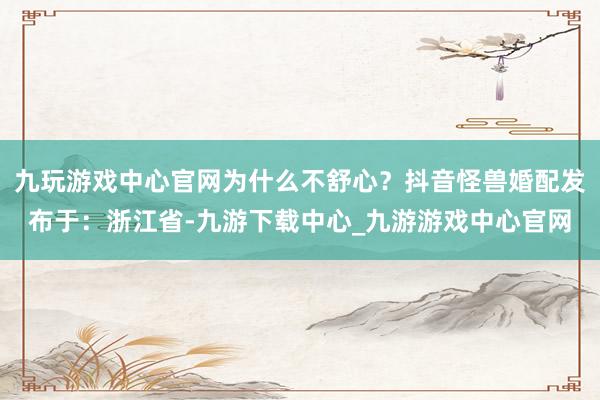 九玩游戏中心官网为什么不舒心？抖音怪兽婚配发布于：浙江省-九游下载中心_九游游戏中心官网