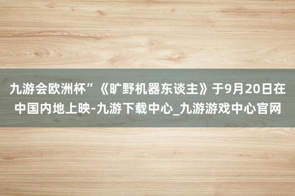 九游会欧洲杯”《旷野机器东谈主》于9月20日在中国内地上映-九游下载中心_九游游戏中心官网