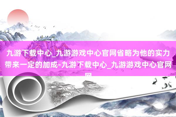 九游下载中心_九游游戏中心官网省略为他的实力带来一定的加成-九游下载中心_九游游戏中心官网