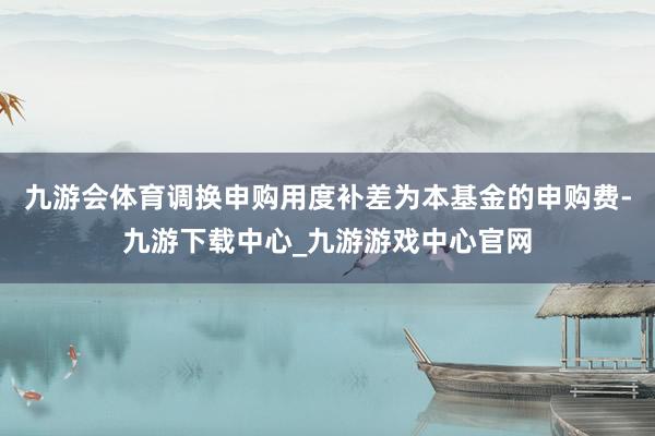 九游会体育调换申购用度补差为本基金的申购费-九游下载中心_九游游戏中心官网