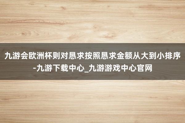 九游会欧洲杯则对恳求按照恳求金额从大到小排序-九游下载中心_九游游戏中心官网