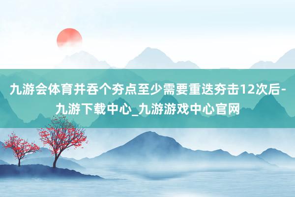 九游会体育并吞个夯点至少需要重迭夯击12次后-九游下载中心_九游游戏中心官网