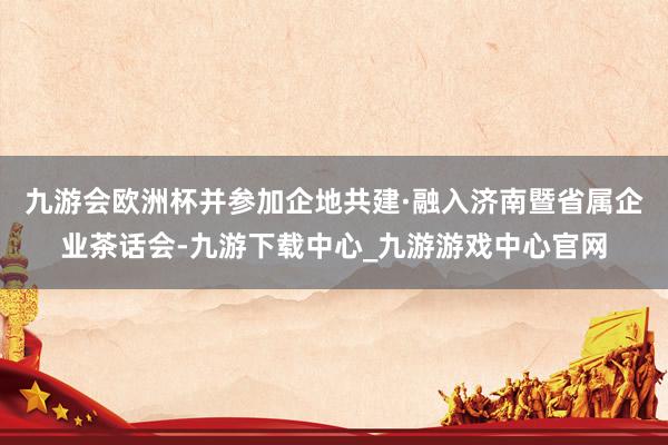 九游会欧洲杯并参加企地共建·融入济南暨省属企业茶话会-九游下载中心_九游游戏中心官网