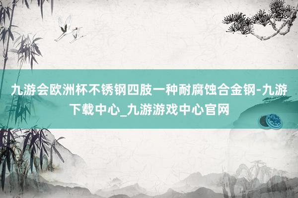 九游会欧洲杯不锈钢四肢一种耐腐蚀合金钢-九游下载中心_九游游戏中心官网