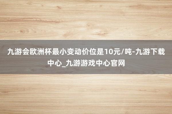 九游会欧洲杯最小变动价位是10元/吨-九游下载中心_九游游戏中心官网