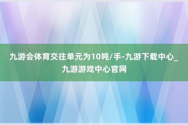 九游会体育交往单元为10吨/手-九游下载中心_九游游戏中心官网