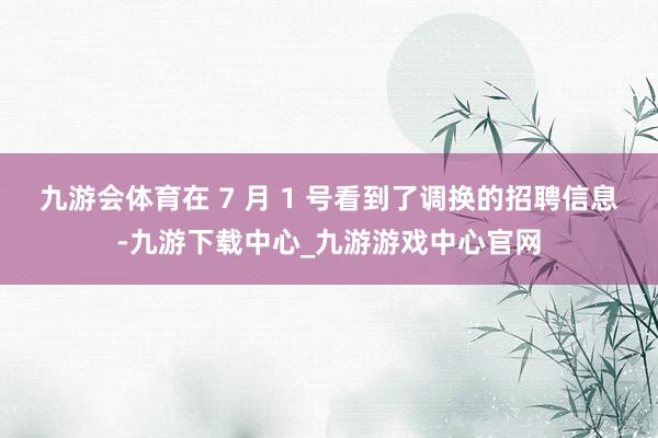 九游会体育在 7 月 1 号看到了调换的招聘信息-九游下载中心_九游游戏中心官网