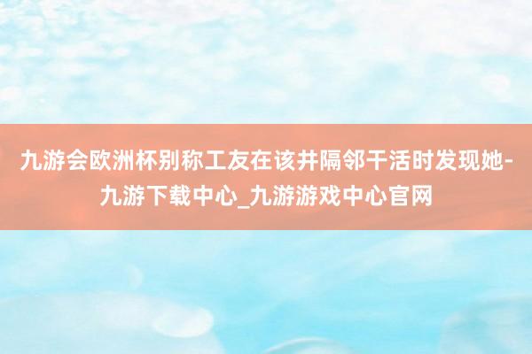 九游会欧洲杯别称工友在该井隔邻干活时发现她-九游下载中心_九游游戏中心官网