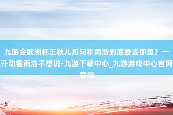 九游会欧洲杯王秋儿扣问霍雨浩到底要去那里？一开动霍雨浩不想说-九游下载中心_九游游戏中心官网