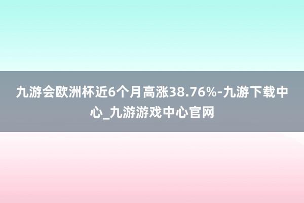 九游会欧洲杯近6个月高涨38.76%-九游下载中心_九游游戏中心官网