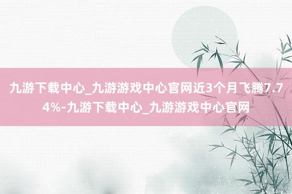 九游下载中心_九游游戏中心官网近3个月飞腾7.74%-九游下载中心_九游游戏中心官网