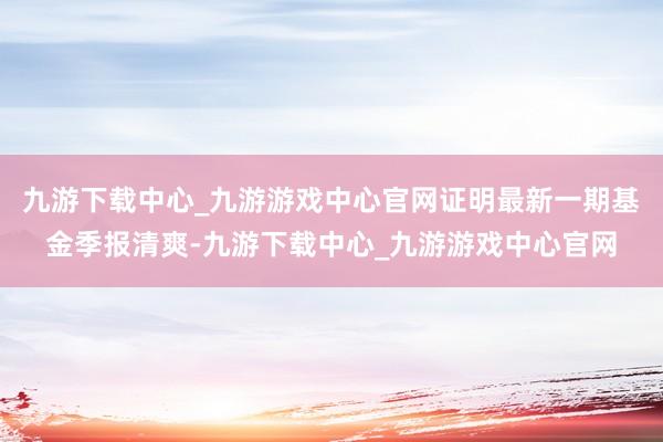 九游下载中心_九游游戏中心官网证明最新一期基金季报清爽-九游下载中心_九游游戏中心官网