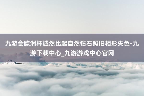 九游会欧洲杯诚然比起自然钻石照旧相形失色-九游下载中心_九游游戏中心官网