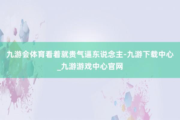 九游会体育看着就贵气逼东说念主-九游下载中心_九游游戏中心官网