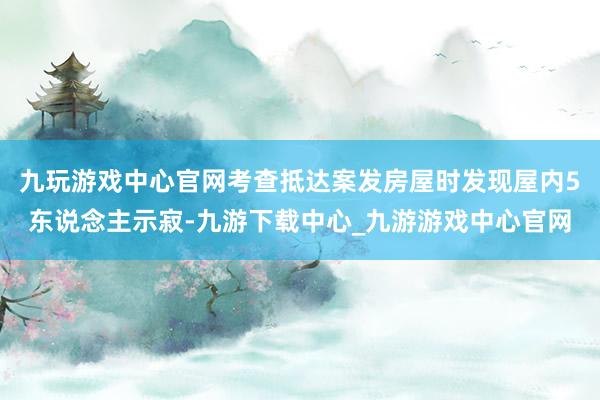 九玩游戏中心官网考查抵达案发房屋时发现屋内5东说念主示寂-九游下载中心_九游游戏中心官网