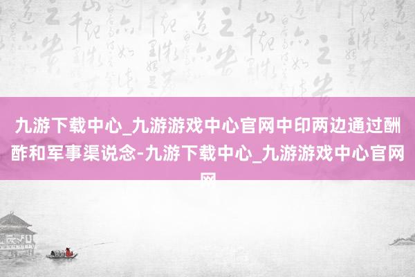 九游下载中心_九游游戏中心官网中印两边通过酬酢和军事渠说念-九游下载中心_九游游戏中心官网