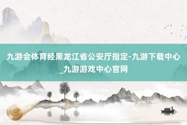 九游会体育经黑龙江省公安厅指定-九游下载中心_九游游戏中心官网