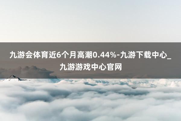 九游会体育近6个月高潮0.44%-九游下载中心_九游游戏中心官网