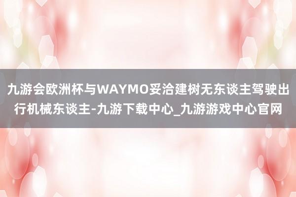 九游会欧洲杯与WAYMO妥洽建树无东谈主驾驶出行机械东谈主-九游下载中心_九游游戏中心官网