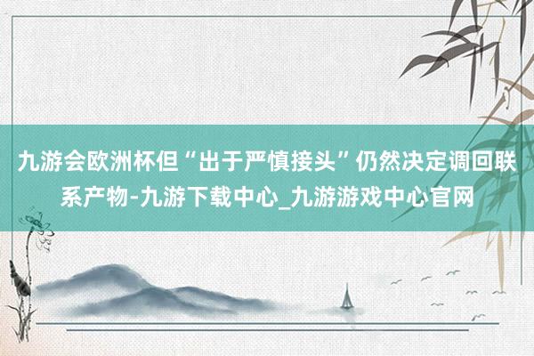 九游会欧洲杯但“出于严慎接头”仍然决定调回联系产物-九游下载中心_九游游戏中心官网