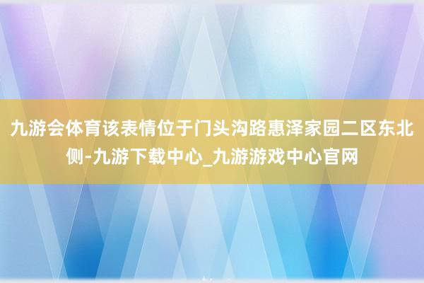 九游会体育该表情位于门头沟路惠泽家园二区东北侧-九游下载中心_九游游戏中心官网